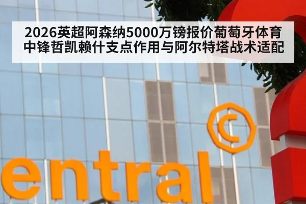 2026英超阿森纳5000万镑报价葡萄牙体育中锋哲凯赖什支点作用与阿尔特塔战术适配
