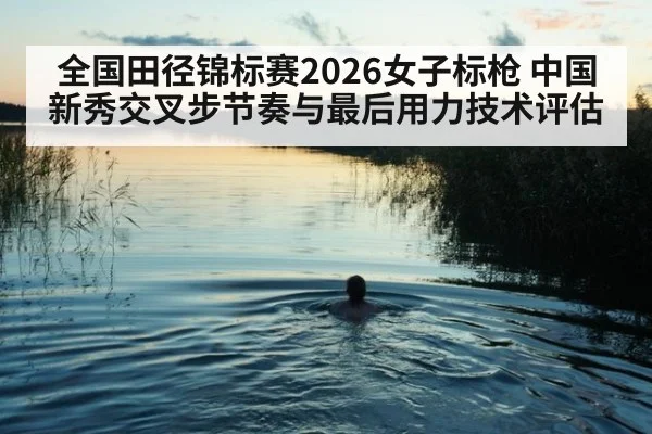 全国田径锦标赛2026女子标枪 中国新秀交叉步节奏与最后用力技术评估