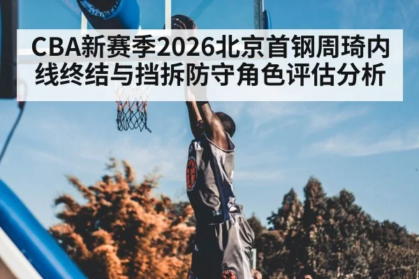 CBA新赛季2026北京首钢周琦内线终结与挡拆防守角色评估分析