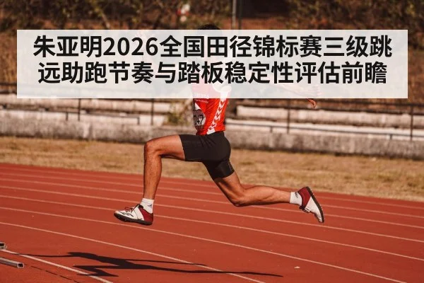 朱亚明2026全国田径锦标赛三级跳远助跑节奏与踏板稳定性评估前瞻